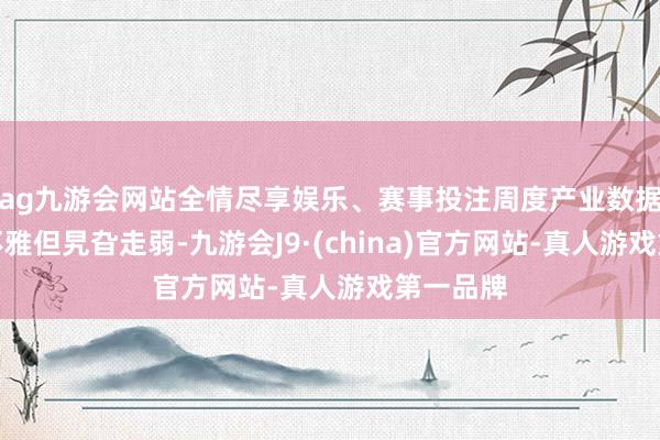 ag九游会网站全情尽享娱乐、赛事投注周度产业数据督察乐不雅但旯旮走弱-九游会J9·(china)官方网站-真人游戏第一品牌