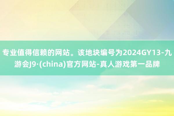 专业值得信赖的网站。该地块编号为2024GY13-九游会J9·(china)官方网站-真人游戏第一品牌