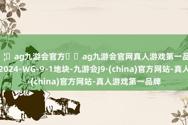 🦄ag九游会官方⚽ag九游会官网真人游戏第一品牌实力正规平台2024-WG-9-1地块-九游会J9·(china)官方网站-真人游戏第一品牌