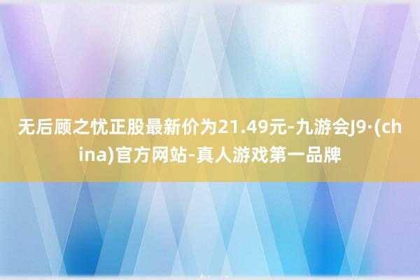 无后顾之忧正股最新价为21.49元-九游会J9·(china)官方网站-真人游戏第一品牌