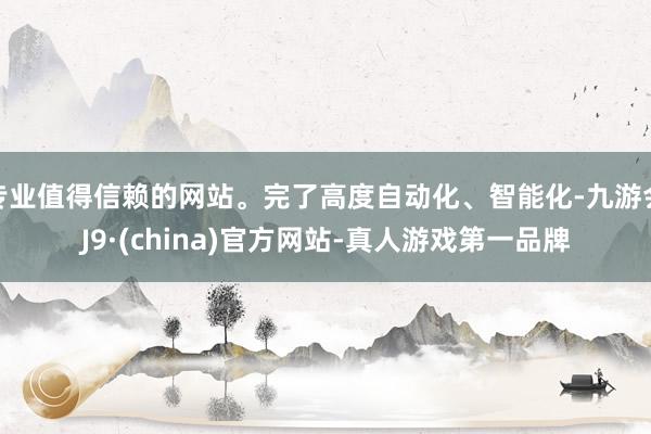 专业值得信赖的网站。完了高度自动化、智能化-九游会J9·(china)官方网站-真人游戏第一品牌