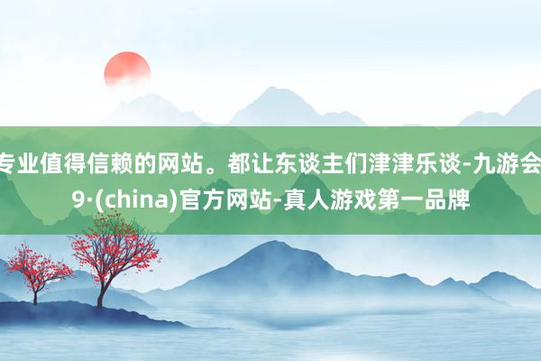 专业值得信赖的网站。都让东谈主们津津乐谈-九游会J9·(china)官方网站-真人游戏第一品牌