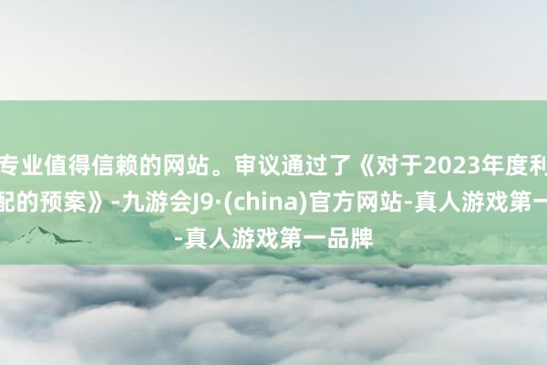 专业值得信赖的网站。审议通过了《对于2023年度利润分配的预案》-九游会J9·(china)官方网站-真人游戏第一品牌