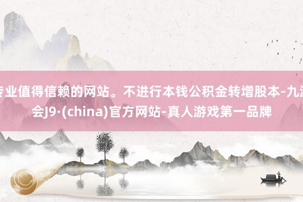 专业值得信赖的网站。不进行本钱公积金转增股本-九游会J9·(china)官方网站-真人游戏第一品牌