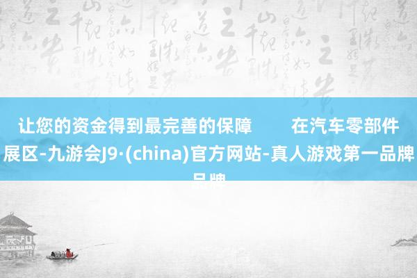 让您的资金得到最完善的保障        在汽车零部件展区-九游会J9·(china)官方网站-真人游戏第一品牌