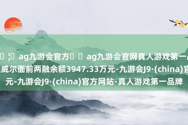 🦄ag九游会官方⚽ag九游会官网真人游戏第一品牌实力正规平台迪威尔面前两融余额3947.33万元-九游会J9·(china)官方网站-真人游戏第一品牌