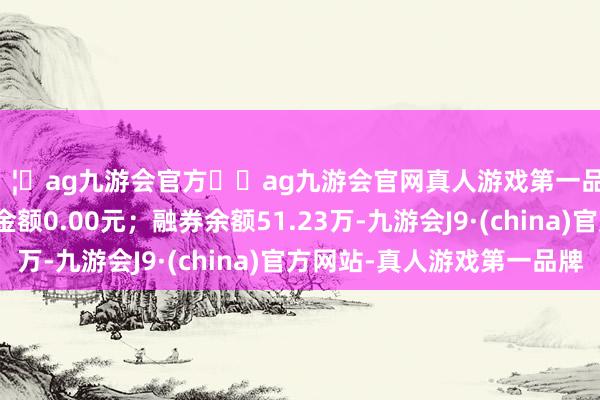 🦄ag九游会官方⚽ag九游会官网真人游戏第一品牌实力正规平台卖出金额0.00元；融券余额51.23万-九游会J9·(china)官方网站-真人游戏第一品牌