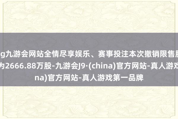 ag九游会网站全情尽享娱乐、赛事投注本次撤销限售股份的数目为2666.88万股-九游会J9·(china)官方网站-真人游戏第一品牌