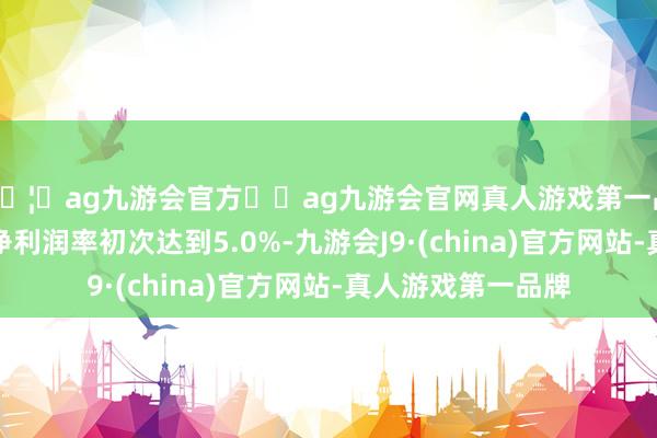 🦄ag九游会官方⚽ag九游会官网真人游戏第一品牌实力正规平台净利润率初次达到5.0%-九游会J9·(china)官方网站-真人游戏第一品牌