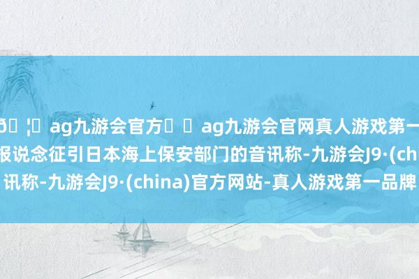 🦄ag九游会官方⚽ag九游会官网真人游戏第一品牌实力正规平台报说念征引日本海上保安部门的音讯称-九游会J9·(china)官方网站-真人游戏第一品牌