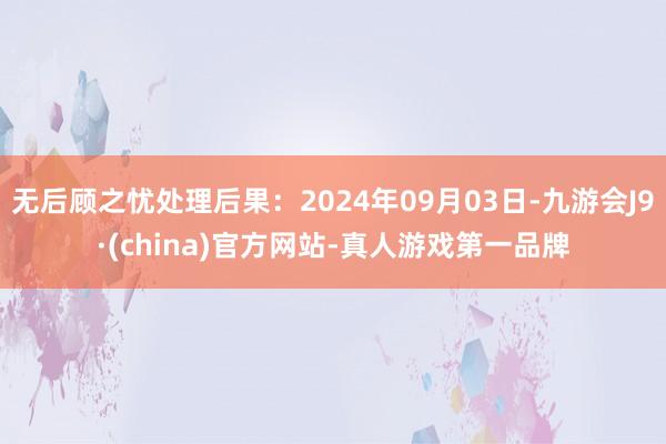 无后顾之忧处理后果：2024年09月03日-九游会J9·(china)官方网站-真人游戏第一品牌