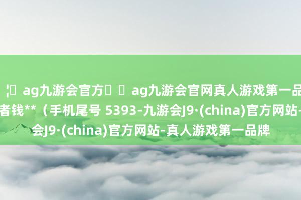 🦄ag九游会官方⚽ag九游会官网真人游戏第一品牌实力正规平台耗尽者钱**（手机尾号 5393-九游会J9·(china)官方网站-真人游戏第一品牌