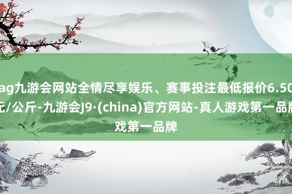 ag九游会网站全情尽享娱乐、赛事投注最低报价6.50元/公斤-九游会J9·(china)官方网站-真人游戏第一品牌