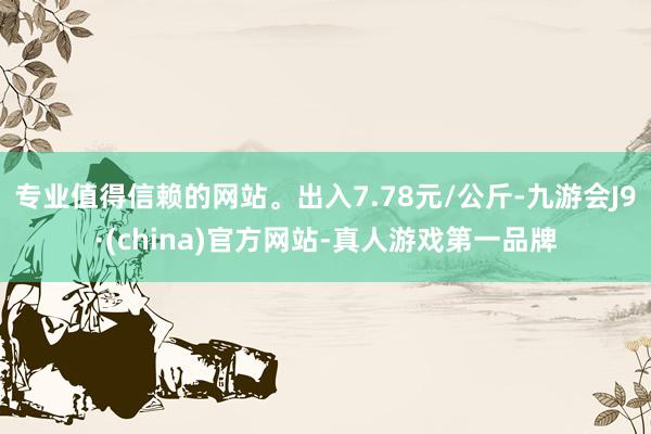 专业值得信赖的网站。出入7.78元/公斤-九游会J9·(china)官方网站-真人游戏第一品牌