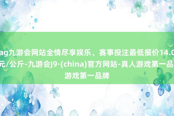 ag九游会网站全情尽享娱乐、赛事投注最低报价14.00元/公斤-九游会J9·(china)官方网站-真人游戏第一品牌