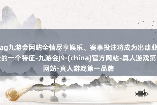 ag九游会网站全情尽享娱乐、赛事投注将成为出动业务增长的一个特征-九游会J9·(china)官方网站-真人游戏第一品牌