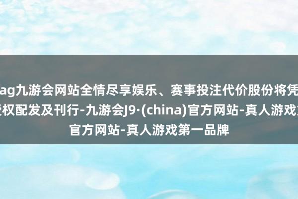 ag九游会网站全情尽享娱乐、赛事投注代价股份将凭据一般授权配发及刊行-九游会J9·(china)官方网站-真人游戏第一品牌