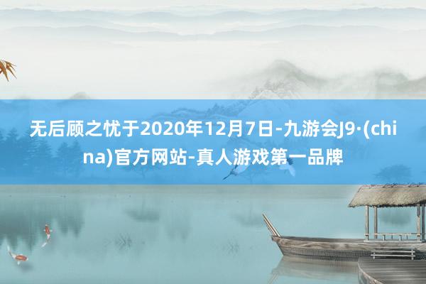 无后顾之忧于2020年12月7日-九游会J9·(china)官方网站-真人游戏第一品牌