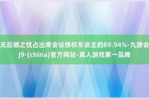 无后顾之忧占出席会议债权东谈主的89.94%-九游会J9·(china)官方网站-真人游戏第一品牌