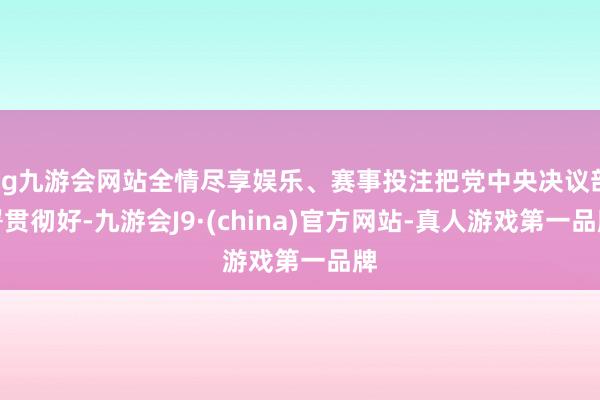 ag九游会网站全情尽享娱乐、赛事投注把党中央决议部署贯彻好-九游会J9·(china)官方网站-真人游戏第一品牌