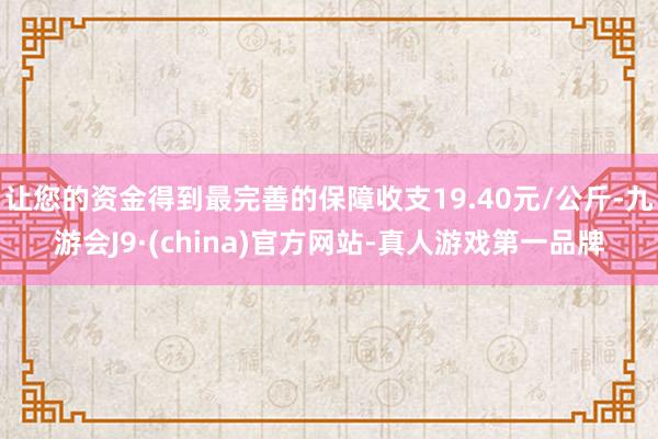 让您的资金得到最完善的保障收支19.40元/公斤-九游会J9·(china)官方网站-真人游戏第一品牌