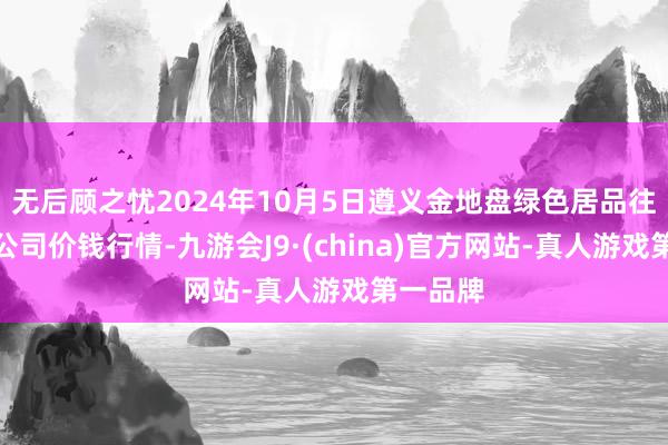 无后顾之忧2024年10月5日遵义金地盘绿色居品往复有限公司价钱行情-九游会J9·(china)官方网站-真人游戏第一品牌