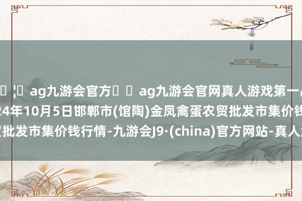 🦄ag九游会官方⚽ag九游会官网真人游戏第一品牌实力正规平台2024年10月5日邯郸市(馆陶)金凤禽蛋农贸批发市集价钱行情-九游会J9·(china)官方网站-真人游戏第一品牌