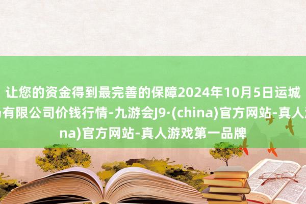 让您的资金得到最完善的保障2024年10月5日运城蔬菜批发商场有限公司价钱行情-九游会J9·(china)官方网站-真人游戏第一品牌