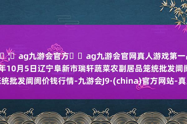 🦄ag九游会官方⚽ag九游会官网真人游戏第一品牌实力正规平台2024年10月5日辽宁阜新市瑞轩蔬菜农副居品笼统批发阛阓价钱行情-九游会J9·(china)官方网站-真人游戏第一品牌