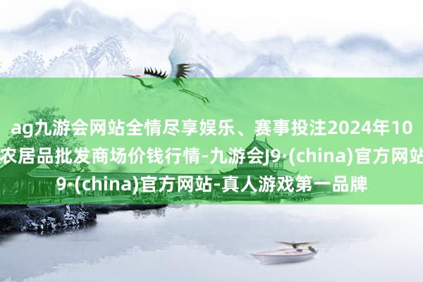 ag九游会网站全情尽享娱乐、赛事投注2024年10月5日辽宁鞍山宁远农居品批发商场价钱行情-九游会J9·(china)官方网站-真人游戏第一品牌