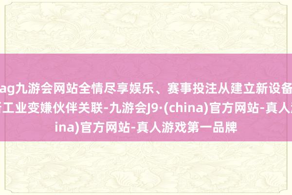 ag九游会网站全情尽享娱乐、赛事投注从建立新设备银行到发展新工业变嫌伙伴关联-九游会J9·(china)官方网站-真人游戏第一品牌