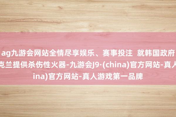 ag九游会网站全情尽享娱乐、赛事投注  就韩国政府是否洽商向乌克兰提供杀伤性火器-九游会J9·(china)官方网站-真人游戏第一品牌