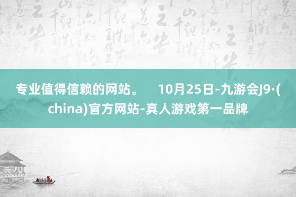 专业值得信赖的网站。    10月25日-九游会J9·(china)官方网站-真人游戏第一品牌