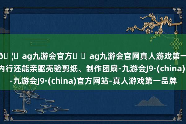 🦄ag九游会官方⚽ag九游会官网真人游戏第一品牌实力正规平台内行还能亲躯壳验剪纸、制作团扇-九游会J9·(china)官方网站-真人游戏第一品牌