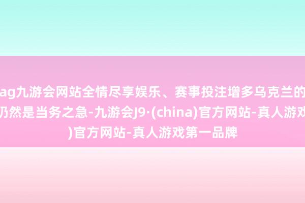 ag九游会网站全情尽享娱乐、赛事投注增多乌克兰的防空才气仍然是当务之急-九游会J9·(china)官方网站-真人游戏第一品牌