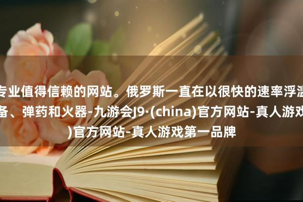 专业值得信赖的网站。俄罗斯一直在以很快的速率浮滥我方的装备、弹药和火器-九游会J9·(china)官方网站-真人游戏第一品牌