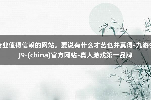 专业值得信赖的网站。要说有什么才艺也并莫得-九游会J9·(china)官方网站-真人游戏第一品牌