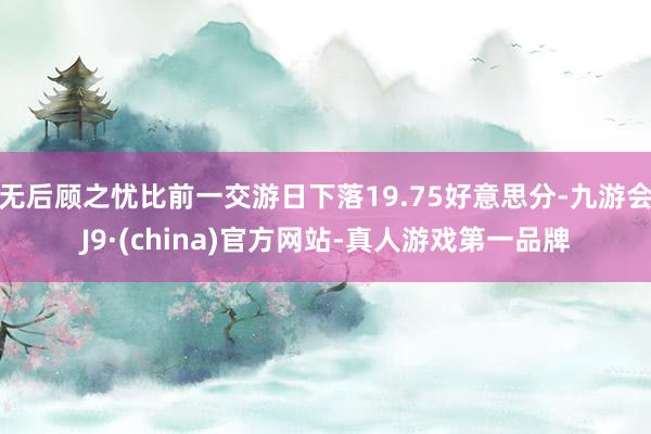 无后顾之忧比前一交游日下落19.75好意思分-九游会J9·(china)官方网站-真人游戏第一品牌