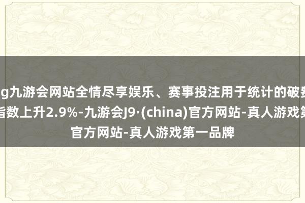 ag九游会网站全情尽享娱乐、赛事投注用于统计的破费者物价指数上升2.9%-九游会J9·(china)官方网站-真人游戏第一品牌