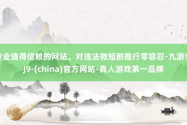 专业值得信赖的网站。对违法微短剧推行零容忍-九游会J9·(china)官方网站-真人游戏第一品牌