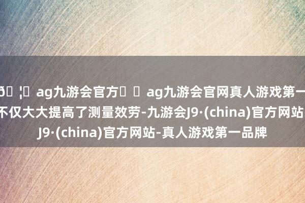 🦄ag九游会官方⚽ag九游会官网真人游戏第一品牌实力正规平台不仅大大提高了测量效劳-九游会J9·(china)官方网站-真人游戏第一品牌