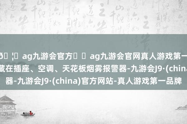 🦄ag九游会官方⚽ag九游会官网真人游戏第一品牌实力正规平台藏在插座、空调、天花板烟雾报警器-九游会J9·(china)官方网站-真人游戏第一品牌