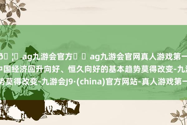 🦄ag九游会官方⚽ag九游会官网真人游戏第一品牌实力正规平台中国经济回升向好、恒久向好的基本趋势莫得改变-九游会J9·(china)官方网站-真人游戏第一品牌