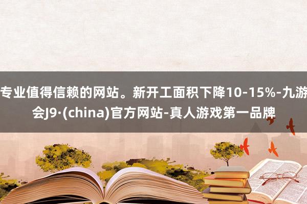 专业值得信赖的网站。新开工面积下降10-15%-九游会J9·(china)官方网站-真人游戏第一品牌