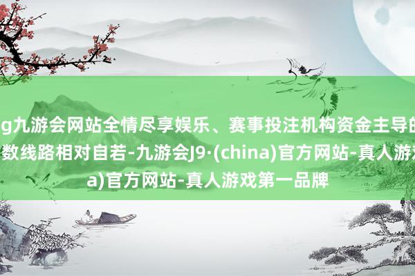 ag九游会网站全情尽享娱乐、赛事投注机构资金主导的沪深300指数线路相对自若-九游会J9·(china)官方网站-真人游戏第一品牌