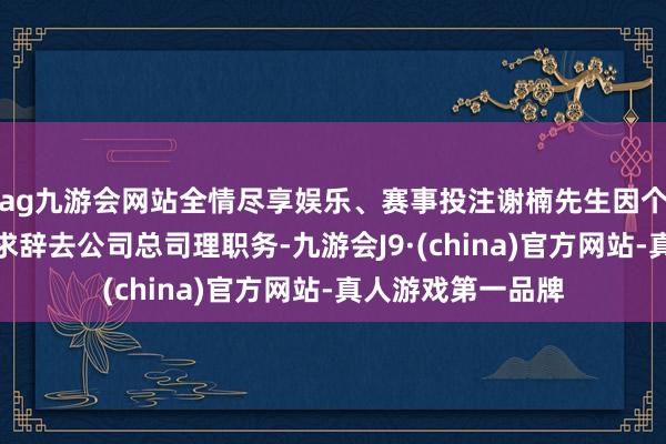 ag九游会网站全情尽享娱乐、赛事投注谢楠先生因个东说念主原因肯求辞去公司总司理职务-九游会J9·(china)官方网站-真人游戏第一品牌