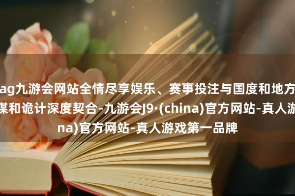 ag九游会网站全情尽享娱乐、赛事投注与国度和地方磋磨产业计谋和诡计深度契合-九游会J9·(china)官方网站-真人游戏第一品牌