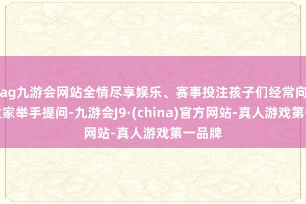 ag九游会网站全情尽享娱乐、赛事投注孩子们经常向讲课大家举手提问-九游会J9·(china)官方网站-真人游戏第一品牌