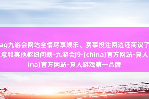 ag九游会网站全情尽享娱乐、赛事投注两边还商议了干系动力、生意和其他枢纽问题-九游会J9·(china)官方网站-真人游戏第一品牌