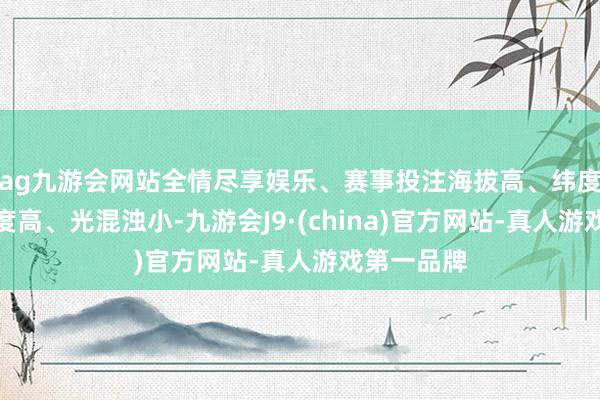 ag九游会网站全情尽享娱乐、赛事投注海拔高、纬度低、视宁度高、光混浊小-九游会J9·(china)官方网站-真人游戏第一品牌